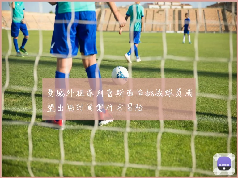 曼城外租菲利普斯面临挑战球员渴望出场时间需对方冒险