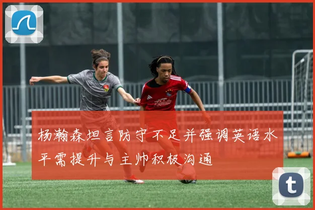 杨瀚森坦言防守不足并强调英语水平需提升与主帅积极沟通