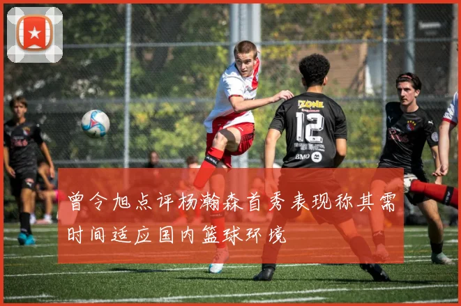 曾令旭点评杨瀚森首秀表现称其需时间适应国内篮球环境