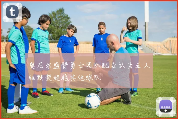 奥尼尔盛赞勇士团队配合认为五人组默契超越其他球队