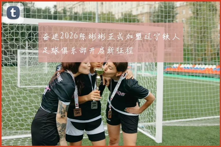 奋进2026陈彬彬正式加盟辽宁铁人足球俱乐部开启新征程
