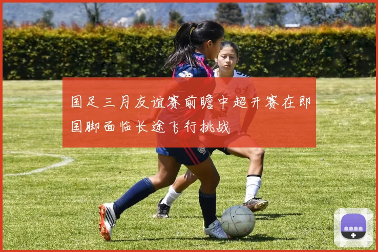 国足三月友谊赛前瞻中超开赛在即国脚面临长途飞行挑战