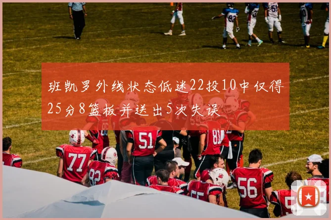 班凯罗外线状态低迷22投10中仅得25分8篮板并送出5次失误