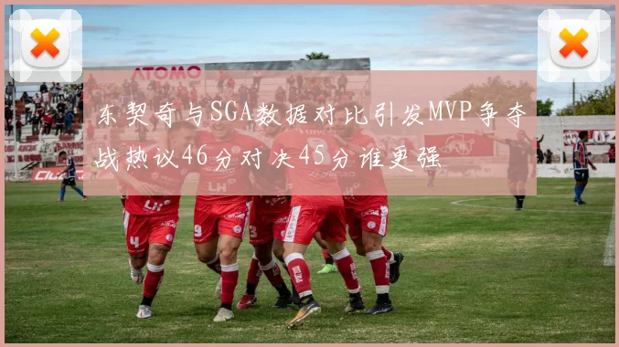 东契奇与SGA数据对比引发MVP争夺战热议46分对决45分谁更强