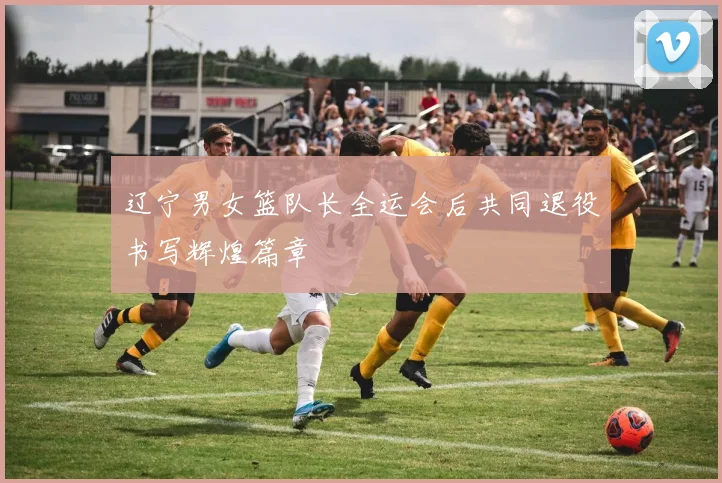 辽宁男女篮队长全运会后共同退役书写辉煌篇章