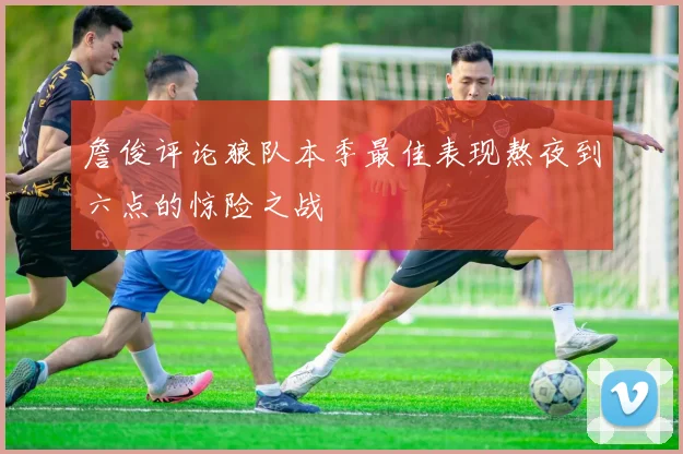 詹俊评论狼队本季最佳表现熬夜到六点的惊险之战