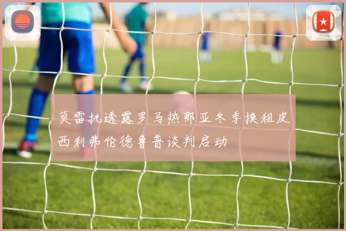 莫雷托透露罗马热那亚冬季换租皮西利弗伦德鲁普谈判启动