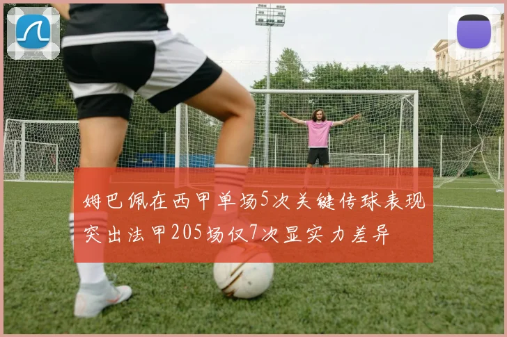 姆巴佩在西甲单场5次关键传球表现突出法甲205场仅7次显实力差异