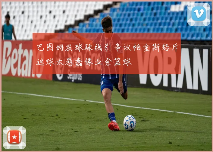 巴图姆发球踩线引争议帕金斯怒斥这球太愚蠢像业余篮球