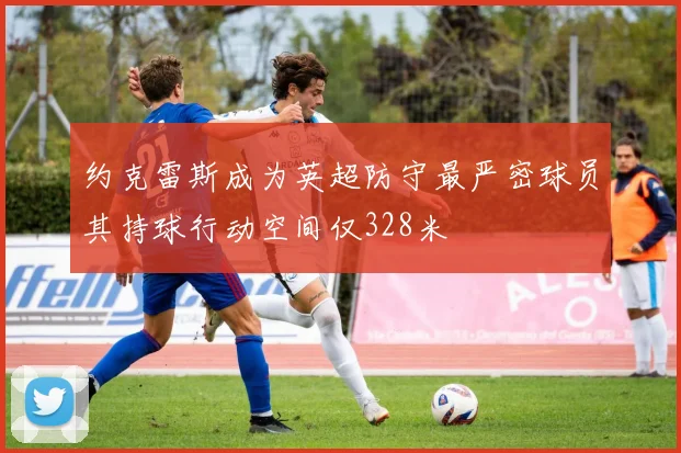 约克雷斯成为英超防守最严密球员其持球行动空间仅328米