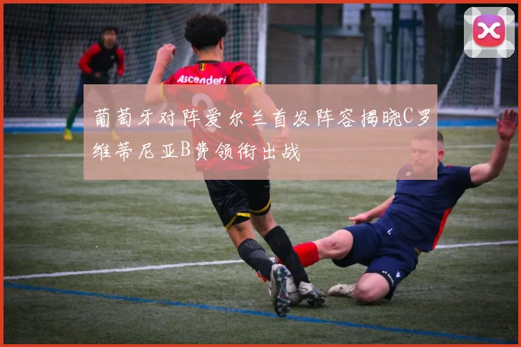 葡萄牙对阵爱尔兰首发阵容揭晓C罗维蒂尼亚B费领衔出战