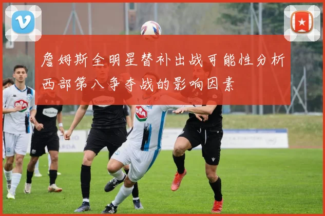 詹姆斯全明星替补出战可能性分析西部第八争夺战的影响因素
