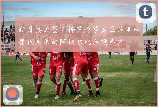 新月接近签下佛罗伦萨后卫马里以替代未果的阿切尔比和德弗里