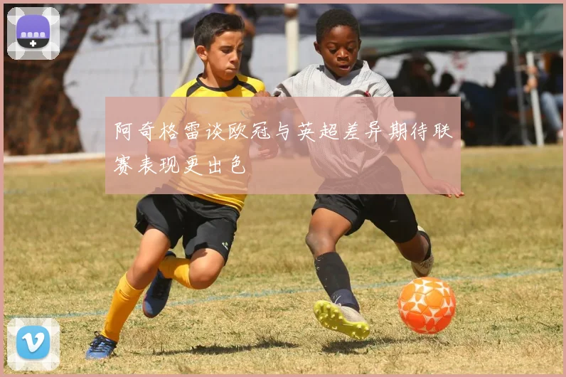 阿奇格雷谈欧冠与英超差异期待联赛表现更出色