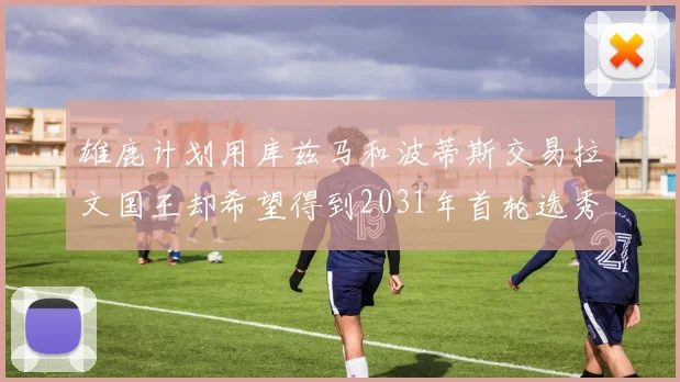 雄鹿计划用库兹马和波蒂斯交易拉文国王却希望得到2031年首轮选秀权