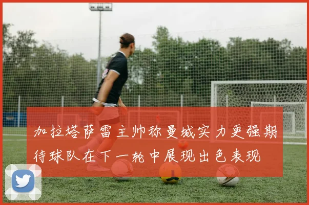 加拉塔萨雷主帅称曼城实力更强期待球队在下一轮中展现出色表现