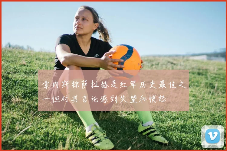 索内斯称萨拉赫是红军历史最佳之一但对其言论感到失望和愤怒