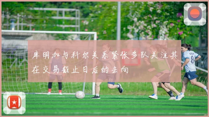 库明加与科尔关系紧张多队关注其在交易截止日后的去向