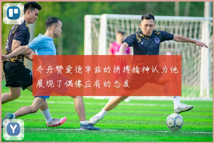 乔丹赞爱德华兹的拼搏精神认为他展现了偶像应有的态度