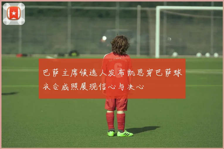巴萨主席候选人发布凯恩穿巴萨球衣合成照展现信心与决心