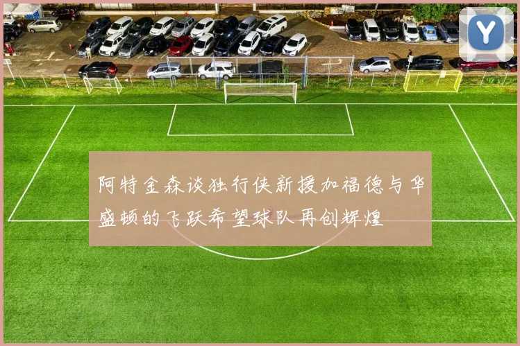 阿特金森谈独行侠新援加福德与华盛顿的飞跃希望球队再创辉煌