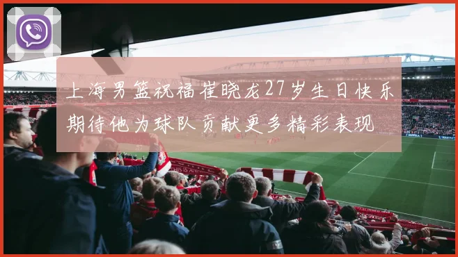 上海男篮祝福崔晓龙27岁生日快乐期待他为球队贡献更多精彩表现