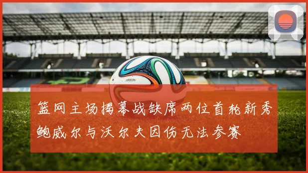 篮网主场揭幕战缺席两位首轮新秀鲍威尔与沃尔夫因伤无法参赛