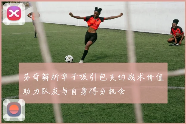 芬奇解析华子吸引包夹的战术价值助力队友与自身得分机会