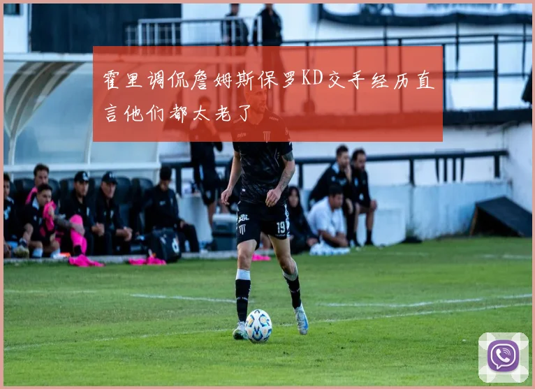 霍里调侃詹姆斯保罗KD交手经历直言他们都太老了