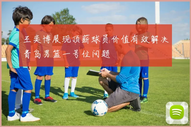 王奕博展现顶薪球员价值有效解决青岛男篮一号位问题