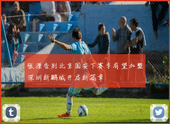 张源告别北京国安下赛季有望加盟深圳新鹏城开启新篇章