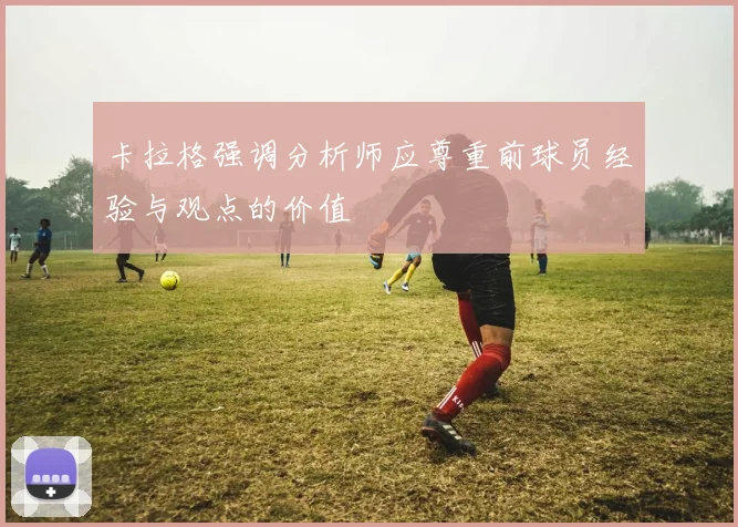 卡拉格强调分析师应尊重前球员经验与观点的价值
