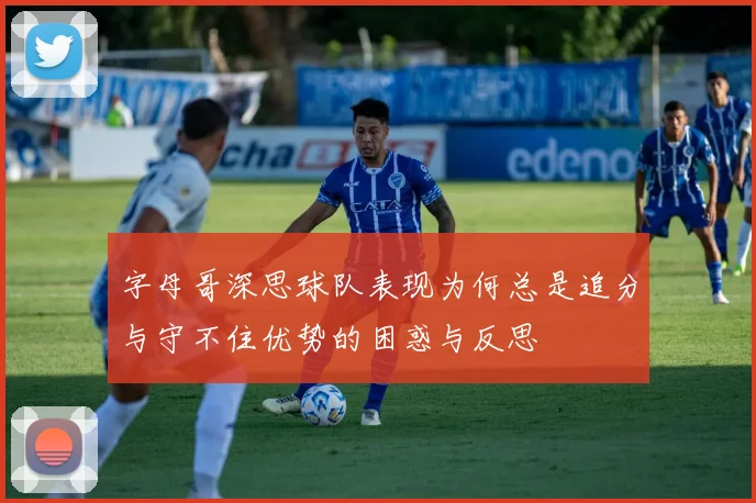 字母哥深思球队表现为何总是追分与守不住优势的困惑与反思