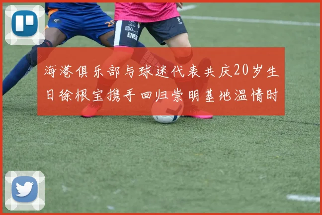 海港俱乐部与球迷代表共庆20岁生日徐根宝携手回归崇明基地温情时刻